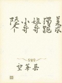 陆小姐独美后六个哥哥跪求原谅270