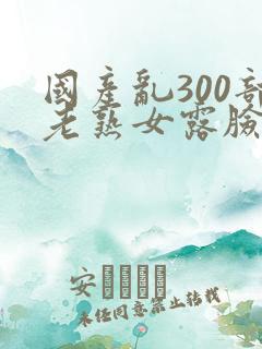 国产乱300部老熟女露脸