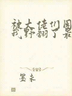被大佬们团宠后我野翻了最新