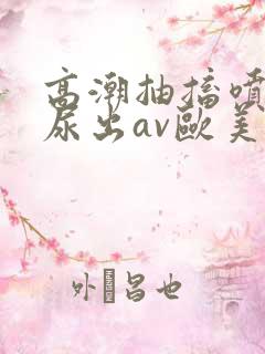 高潮抽搐喷潮时尿出av欧美