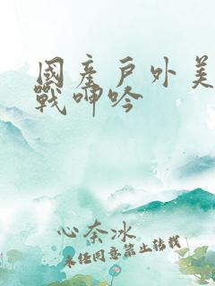 国产户外美女野战呻吟