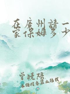 在广州请一个住家保姆多少钱呢