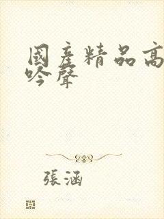 国产精品高潮呻吟声