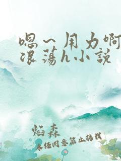 嗯～用力啊呻吟浪荡h小说