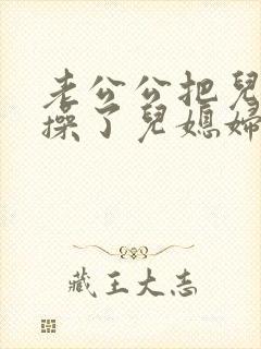 老公公把儿媳妇操了儿媳妇非常乐