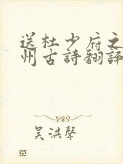 送杜少府之任蜀州古诗翻译全文 送杜少府之任蜀州古诗翻译全文