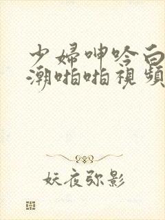 少妇呻吟白浆高潮啪啪视频