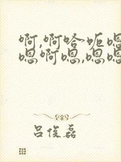 啊,啊哈呃嗯啊嗯啊嗯,嗯嗯哈啊