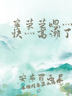 宁荣荣嗯灬啊灬快灬高潮了