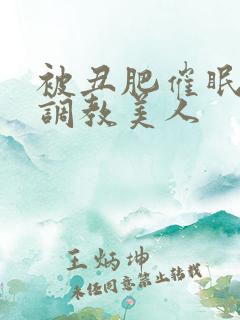 被丑肥催眠药物调教美人