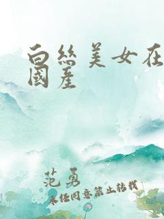 白丝美女在线看国产 白丝美女在线看国产