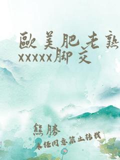 欧美肥老熟妇色xxxxx脚交