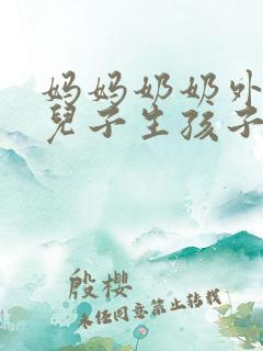 妈妈奶奶外婆给儿子生孩子