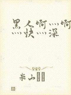 黑人啊灬啊灬啊灬快灬深
