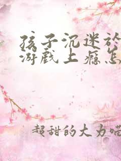 孩子沉迷于网络游戏上瘾怎办