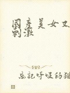 国产美女又爽又刺激
