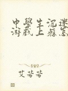 中学生沉迷网络游戏上瘾怎么处理