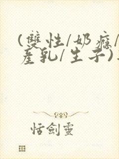(双性/奶瘾/产乳/生子)年上双性人男男小说