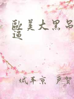 欧美大黑吊大黑逼 欧美大黑吊大黑逼