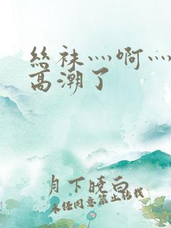 丝袜灬啊灬快灬高潮了
