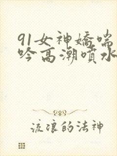 91女神娇喘呻吟高潮喷水