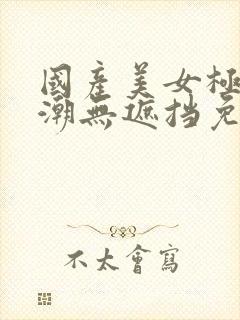 国产美女极品高潮无遮挡免费