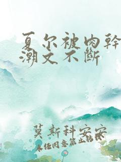 夏尔被肉干高h潮文不断