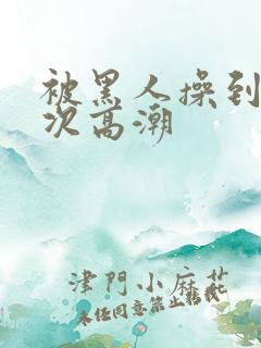 被黑人操到10次高潮