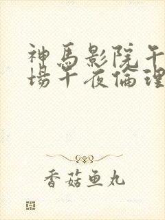 神马影院午夜剧场午夜伦理片 神马影院午夜剧场午夜伦理片