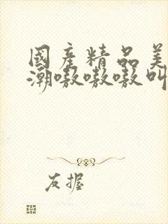 国产精品美女高潮嗷嗷嗷叫