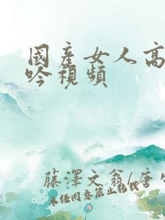 国产女人高潮呻吟视频