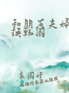 和朋友夫妇的交换韩国