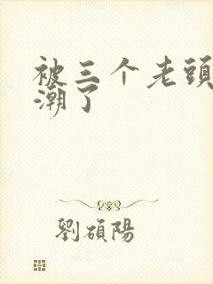 被三个老头舔高潮了