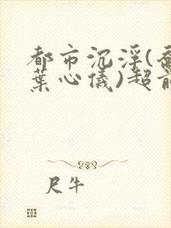 都市沉浮(乔梁叶心仪)超前更新章节列表