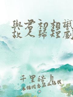 与君初相识犹如故人归短剧