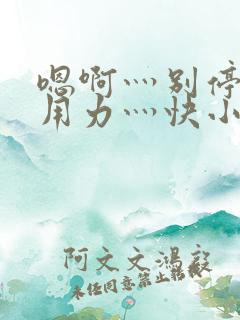 嗯啊灬别停啊灬用力灬快小喜