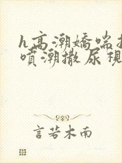 h高潮娇喘抽搐喷潮撒尿视频
