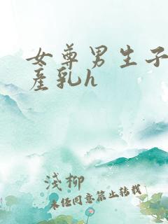 女尊男生子涨奶产乳h 女尊男生子涨奶产乳h