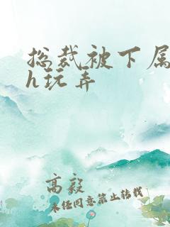 总裁被下属调教h玩弄