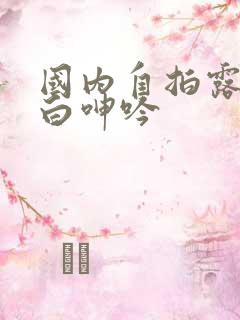 国内自拍露脸对白呻吟