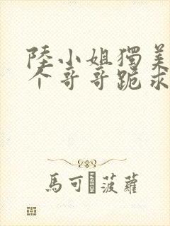 陆小姐独美后六个哥哥跪求原谅完整版 陆小姐独美后六个哥哥跪求原谅完整版