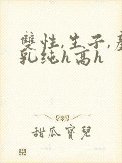 双性,生子,产乳纯h高h 双性,生子,产乳纯h高h