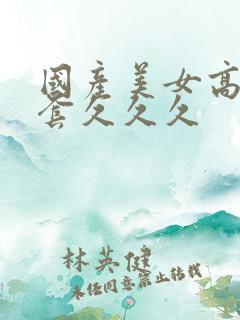 国产美女高潮无套久久久