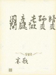 国产老师精品扒开腿做爽爽爽在线观