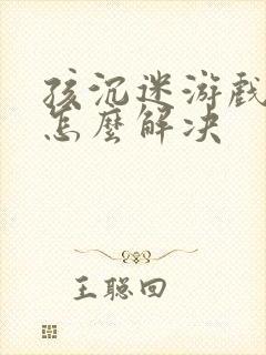 孩沉迷游戏上瘾怎么解决