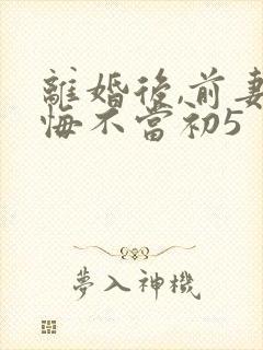离婚后,前妻她悔不当初5