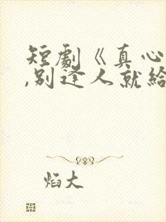 短剧《真心很贵,别逢人就给》