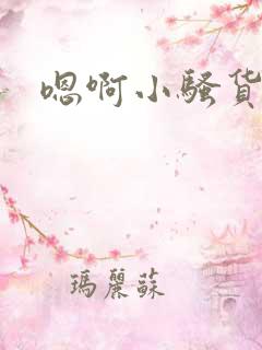 嗯啊小骚货真浪 嗯啊小骚货真浪
