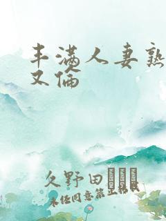 丰满人妻熟妇乱又伦