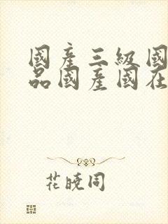 国产三级国产精品国产国在线观看 国产三级国产精品国产国在线观看